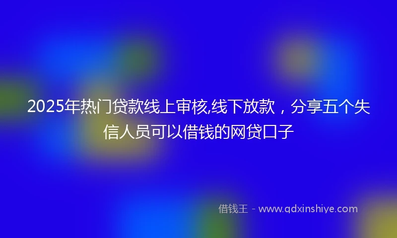 2025年热门贷款线上审核,线下放款，分享五个失信人员可以借钱的网贷口子