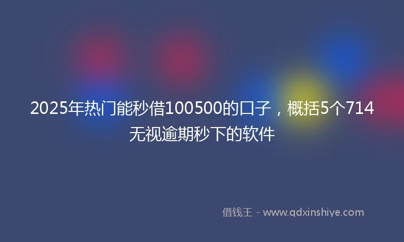 2025年热门能秒借100500的口子，概括5个714无视逾期秒下的软件