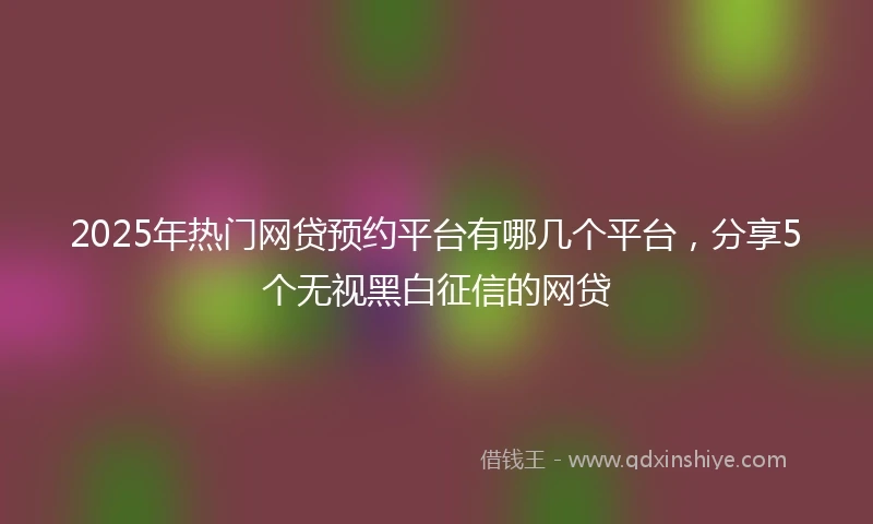 2025年热门网贷预约平台有哪几个平台，分享5个无视黑白征信的网贷
