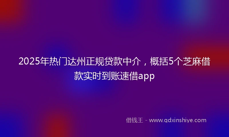 2025年热门达州正规贷款中介，概括5个芝麻借款实时到账速借app