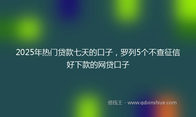 2025年热门贷款七天的口子，罗列5个不查征信好下款的网贷口子