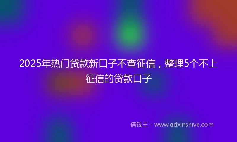 2025年热门贷款新口子不查征信，整理5个不上征信的贷款口子