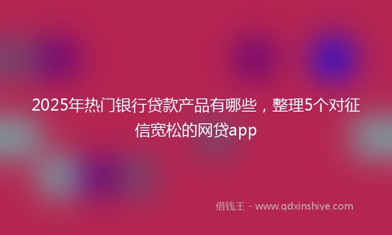 2025年热门银行贷款产品有哪些，整理5个对征信宽松的网贷app
