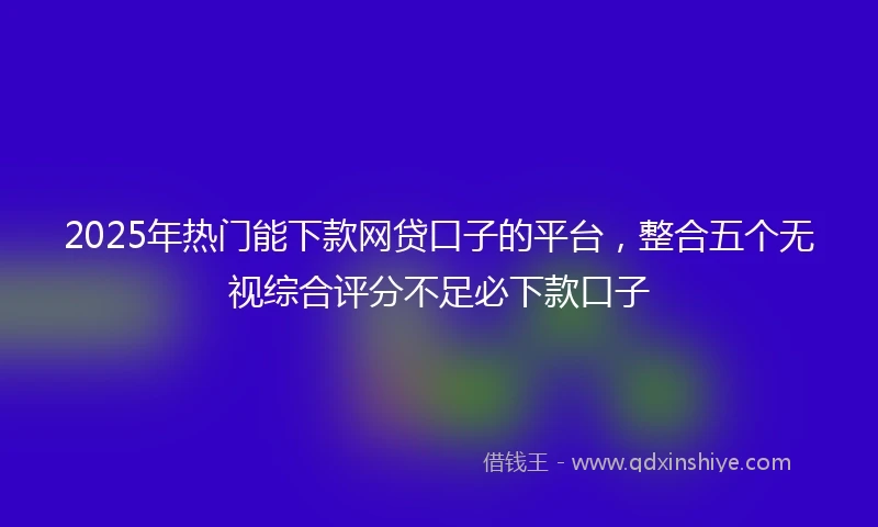 2025年热门能下款网贷口子的平台，整合五个无视综合评分不足必下款口子