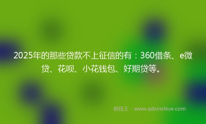 2025年的那些贷款不上征信的有：360借条、e微贷、花呗、小花钱包、好期贷等。