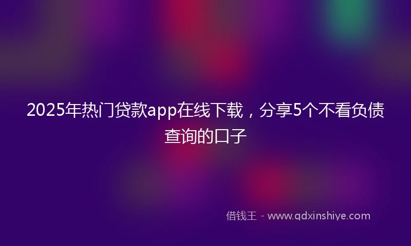 2025年热门贷款app在线下载，分享5个不看负债查询的口子
