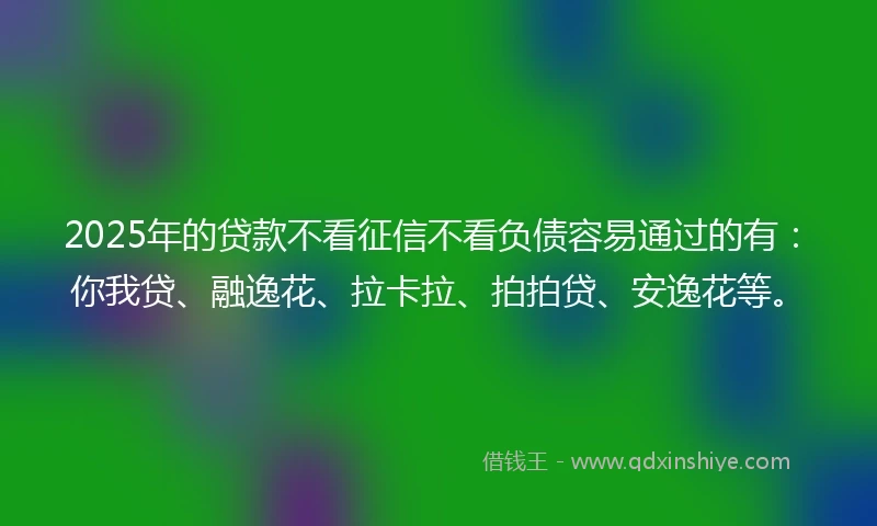 2025年的贷款不看征信不看负债容易通过的有：你我贷、融逸花、拉卡拉、拍拍贷、安逸花等。