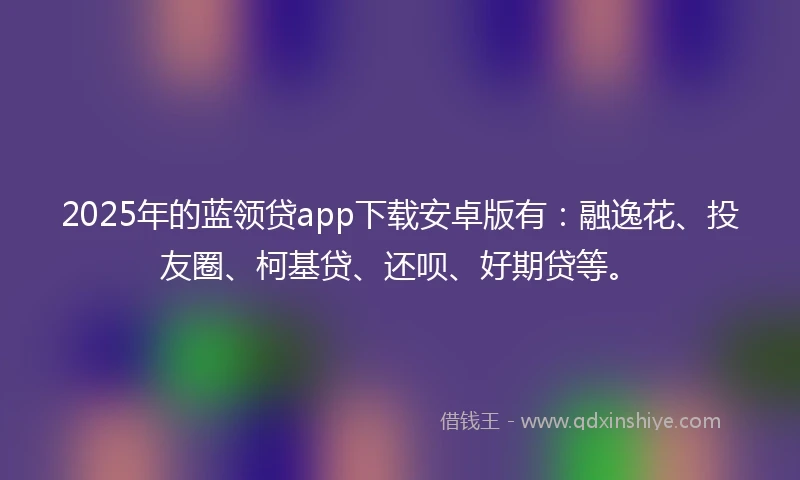 2025年的蓝领贷app下载安卓版有：融逸花、投友圈、柯基贷、还呗、好期贷等。