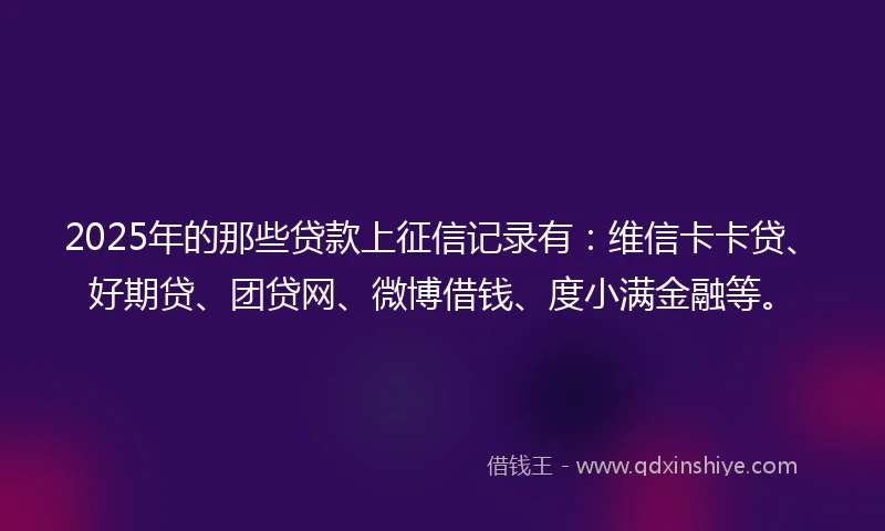 2025年的那些贷款上征信记录有：维信卡卡贷、好期贷、团贷网、微博借钱、度小满金融等。