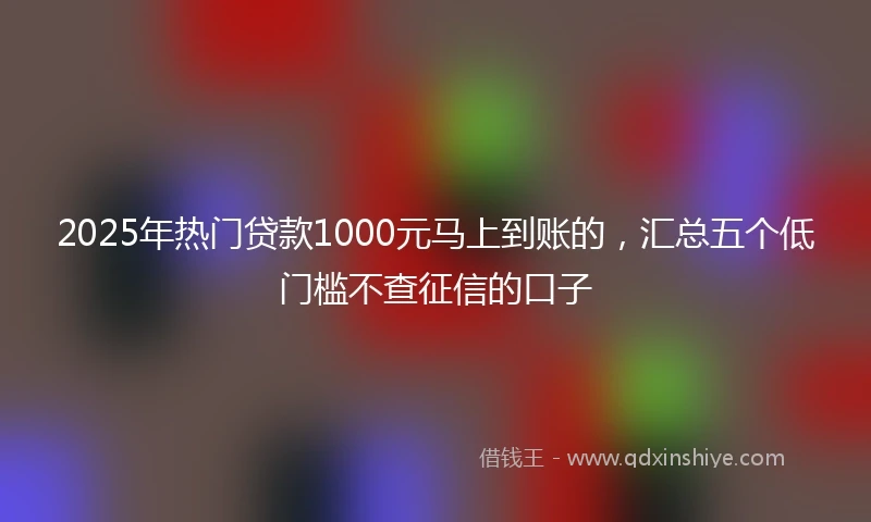 2025年热门贷款1000元马上到账的，汇总五个低门槛不查征信的口子