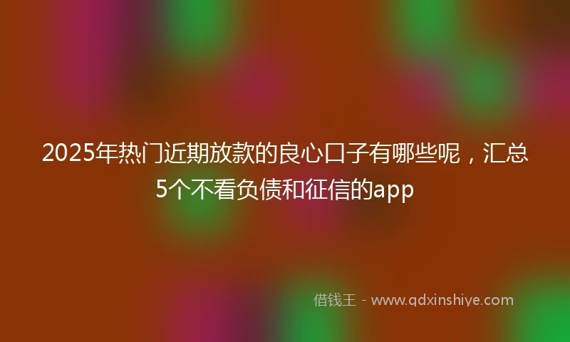 2025年热门近期放款的良心口子有哪些呢，汇总5个不看负债和征信的app