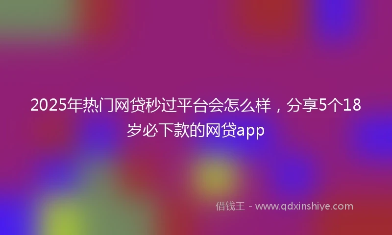 2025年热门网贷秒过平台会怎么样，分享5个18岁必下款的网贷app