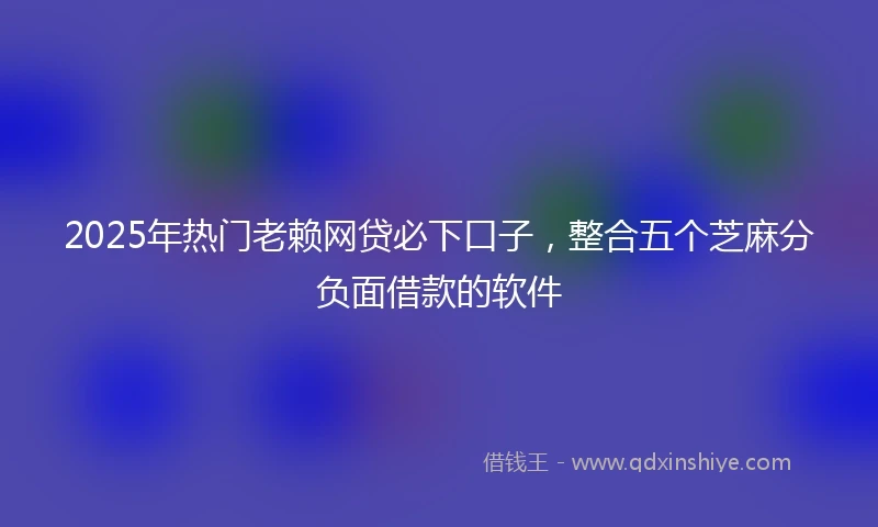 2025年热门老赖网贷必下口子，整合五个芝麻分负面借款的软件