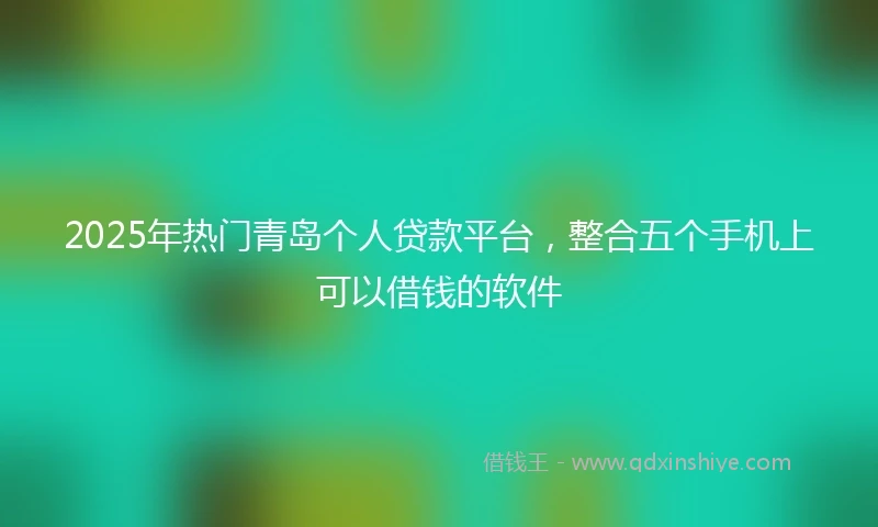 2025年热门青岛个人贷款平台，整合五个手机上可以借钱的软件