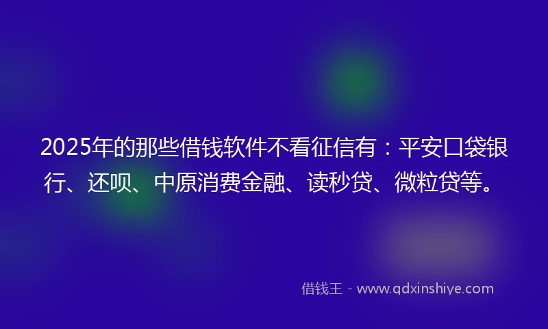 2025年的那些借钱软件不看征信有：平安口袋银行、还呗、中原消费金融、读秒贷、微粒贷等。