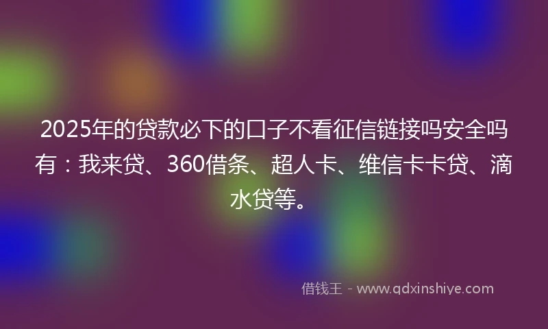 2025年的贷款必下的口子不看征信链接吗安全吗有：我来贷、360借条、超人卡、维信卡卡贷、滴水贷等。