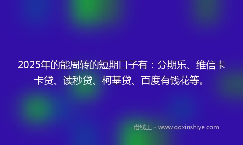 2025年的能周转的短期口子有：分期乐、维信卡卡贷、读秒贷、柯基贷、百度有钱花等。