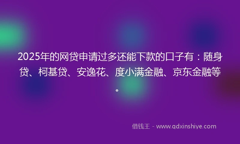 2025年的网贷申请过多还能下款的口子有：随身贷、柯基贷、安逸花、度小满金融、京东金融等。