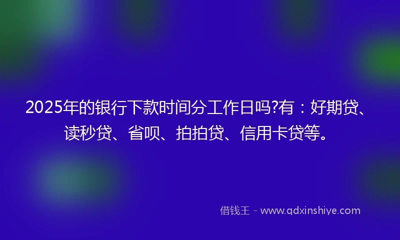 2025年的银行下款时间分工作日吗?有：好期贷、读秒贷、省呗、拍拍贷、信用卡贷等。