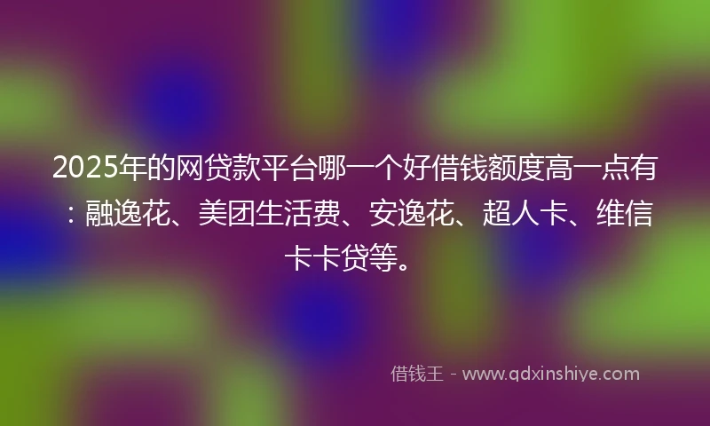 2025年的网贷款平台哪一个好借钱额度高一点有：融逸花、美团生活费、安逸花、超人卡、维信卡卡贷等。