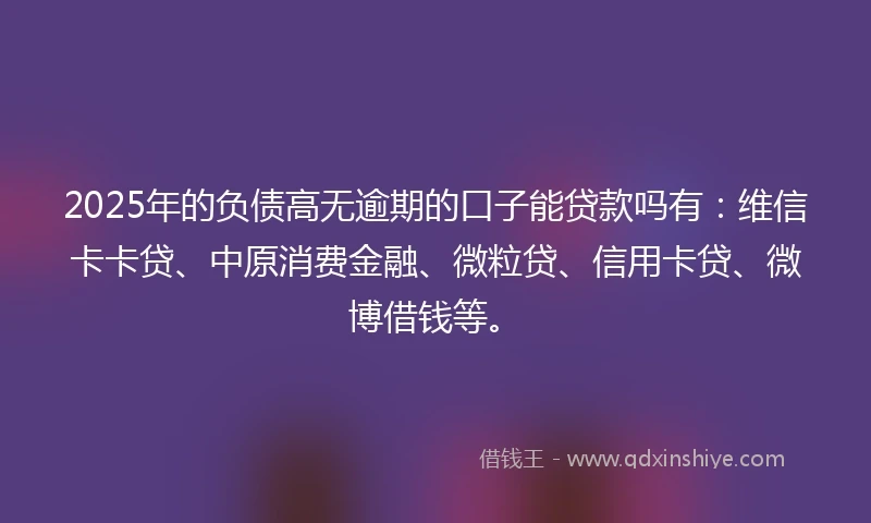 2025年的负债高无逾期的口子能贷款吗有：维信卡卡贷、中原消费金融、微粒贷、信用卡贷、微博借钱等。
