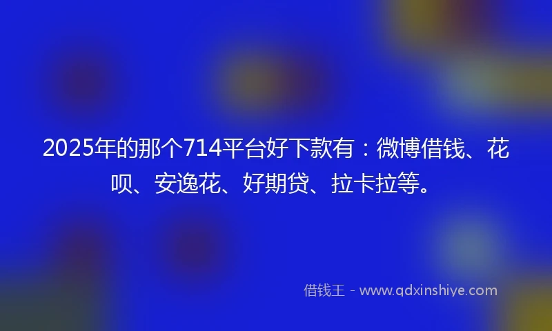 2025年的那个714平台好下款有：微博借钱、花呗、安逸花、好期贷、拉卡拉等。