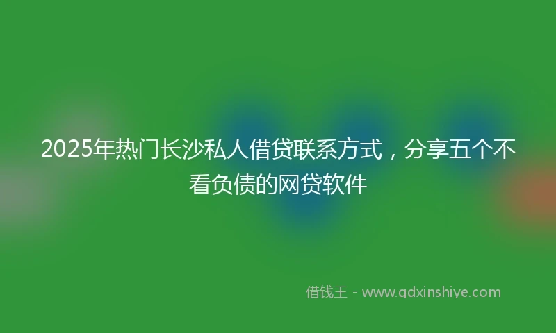2025年热门长沙私人借贷联系方式，分享五个不看负债的网贷软件