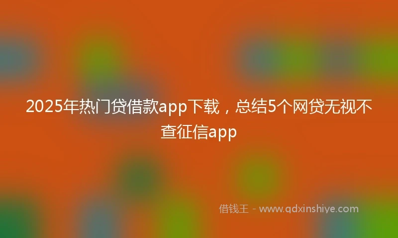 2025年热门贷借款app下载，总结5个网贷无视不查征信app