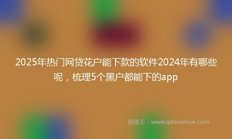 2025年热门网贷花户能下款的软件2024年有哪些呢，梳理5个黑户都能下的app
