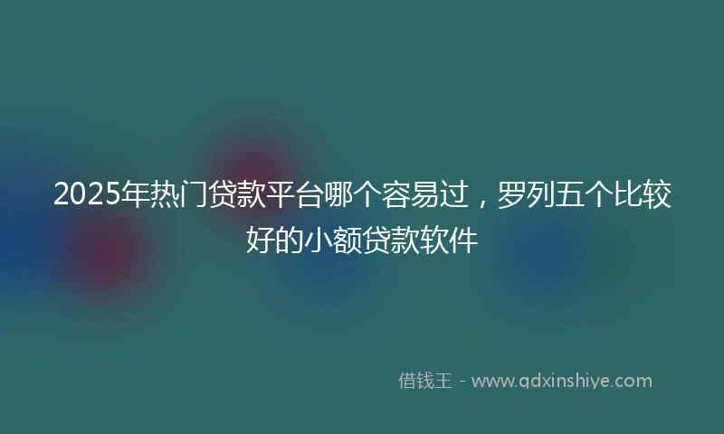 2025年热门贷款平台哪个容易过，罗列五个比较好的小额贷款软件