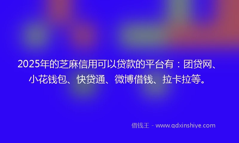 2025年的芝麻信用可以贷款的平台有：团贷网、小花钱包、快贷通、微博借钱、拉卡拉等。