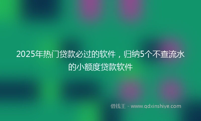 2025年热门贷款必过的软件，归纳5个不查流水的小额度贷款软件