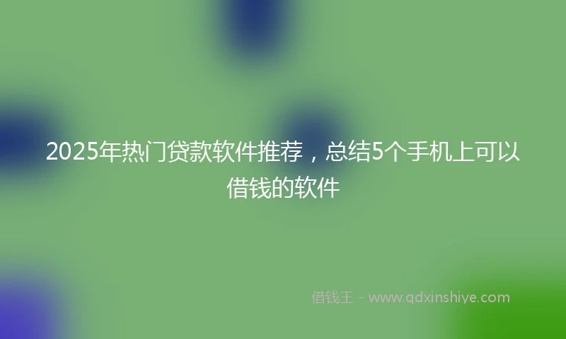 2025年热门贷款软件推荐，总结5个手机上可以借钱的软件