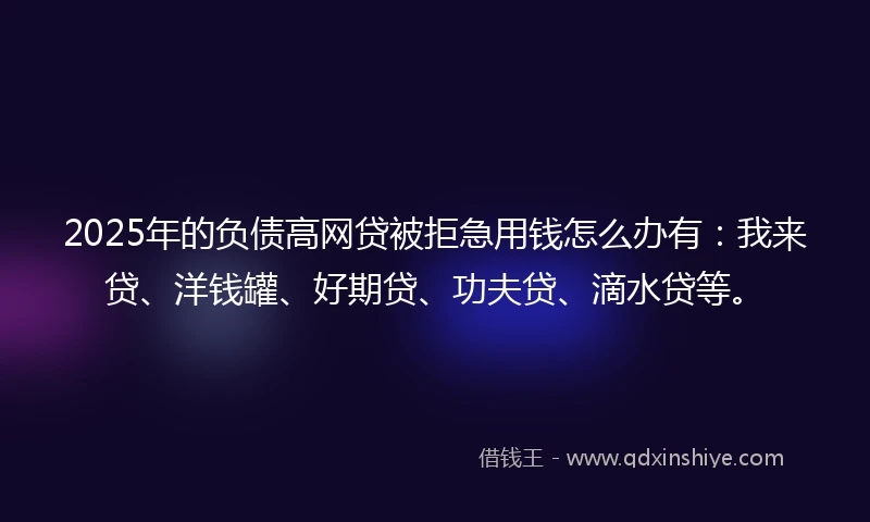 2025年的负债高网贷被拒急用钱怎么办有：我来贷、洋钱罐、好期贷、功夫贷、滴水贷等。