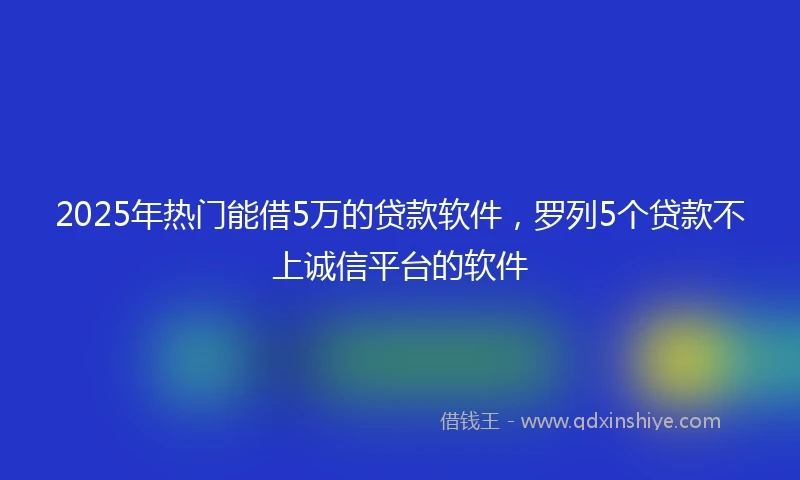 2025年热门能借5万的贷款软件，罗列5个贷款不上诚信平台的软件