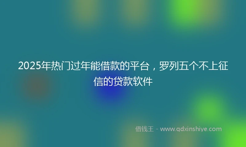 2025年热门过年能借款的平台，罗列五个不上征信的贷款软件