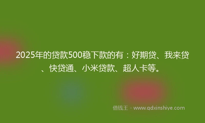 2025年的贷款500稳下款的有：好期贷、我来贷、快贷通、小米贷款、超人卡等。