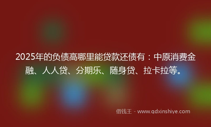 2025年的负债高哪里能贷款还债有：中原消费金融、人人贷、分期乐、随身贷、拉卡拉等。