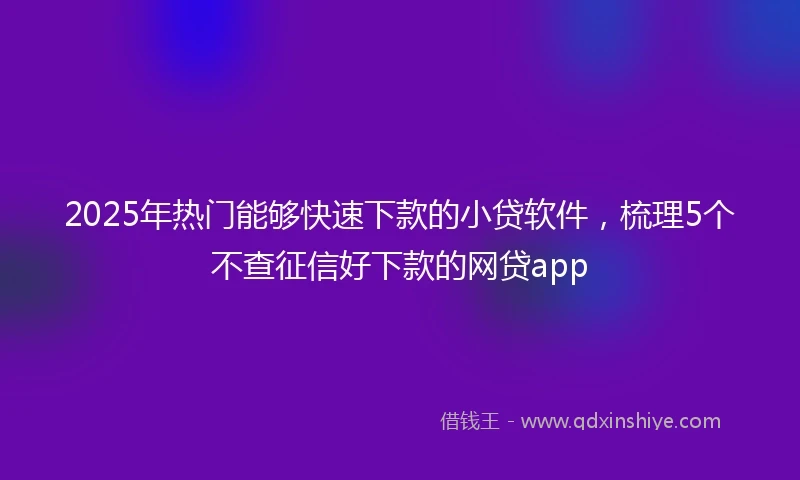 2025年热门能够快速下款的小贷软件，梳理5个不查征信好下款的网贷app
