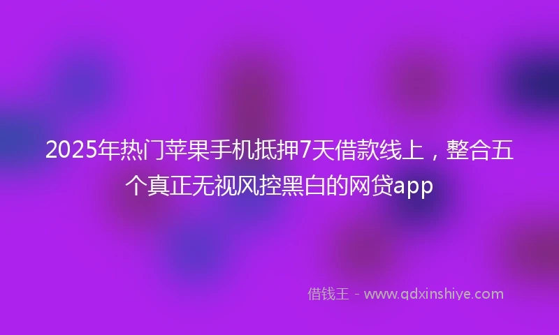 2025年热门苹果手机抵押7天借款线上，整合五个真正无视风控黑白的网贷app