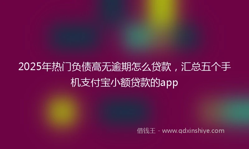 2025年热门负债高无逾期怎么贷款，汇总五个手机支付宝小额贷款的app
