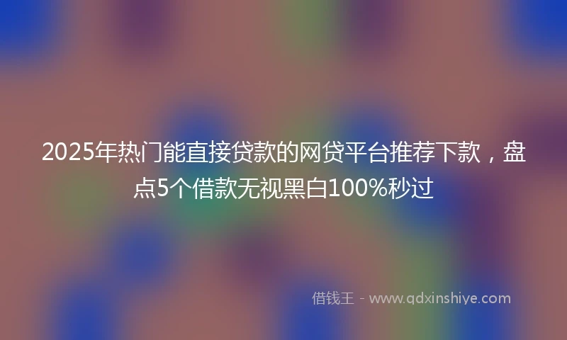 2025年热门能直接贷款的网贷平台推荐下款，盘点5个借款无视黑白100%秒过