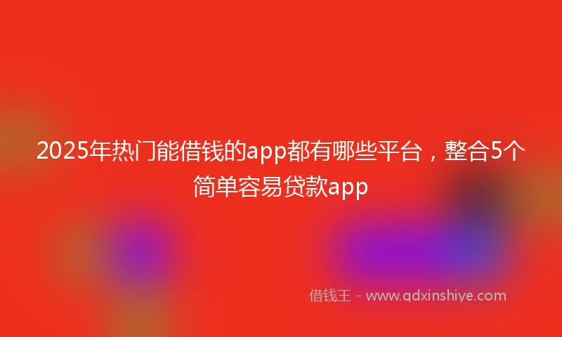 2025年热门能借钱的app都有哪些平台，整合5个简单容易贷款app