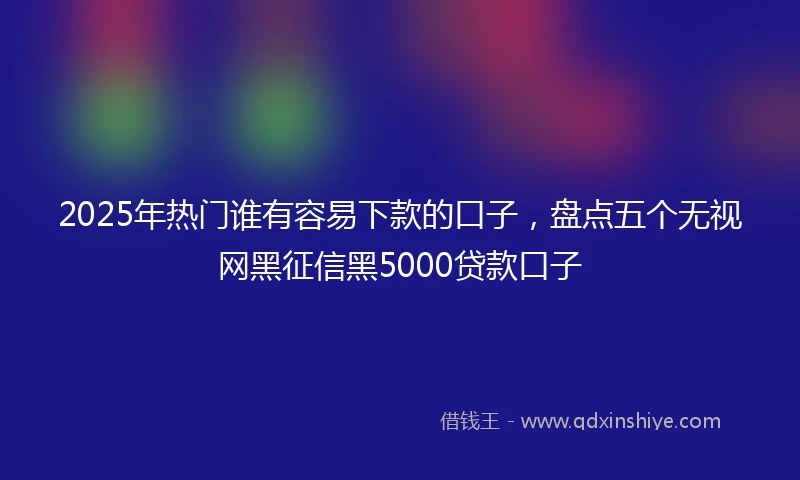 2025年热门谁有容易下款的口子，盘点五个无视网黑征信黑5000贷款口子