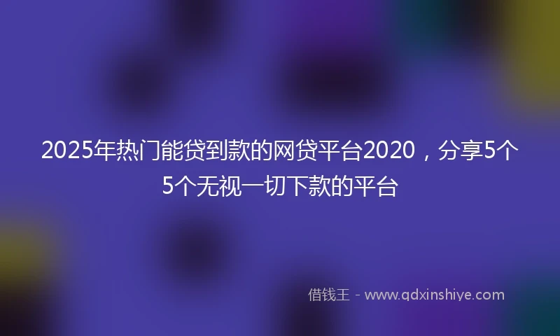 2025年热门能贷到款的网贷平台2020，分享5个5个无视一切下款的平台
