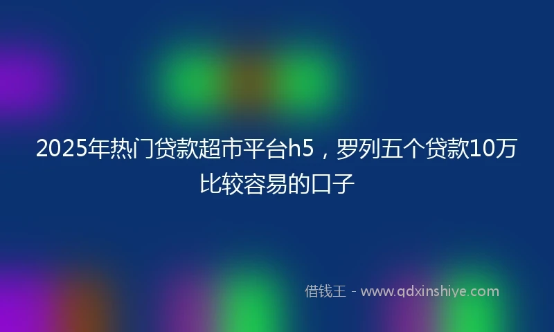 2025年热门贷款超市平台h5，罗列五个贷款10万比较容易的口子