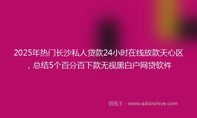2025年热门长沙私人贷款24小时在线放款天心区，总结5个百分百下款无视黑白户网贷软件