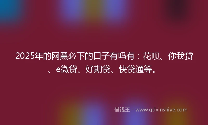 2025年的网黑必下的口子有吗有：花呗、你我贷、e微贷、好期贷、快贷通等。