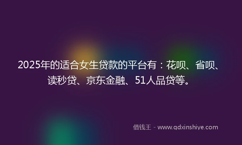 2025年的适合女生贷款的平台有：花呗、省呗、读秒贷、京东金融、51人品贷等。