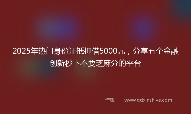 2025年热门身份证抵押借5000元，分享五个金融创新秒下不要芝麻分的平台